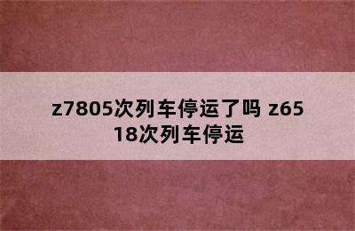 z7805次列车停运了吗 z6518次列车停运